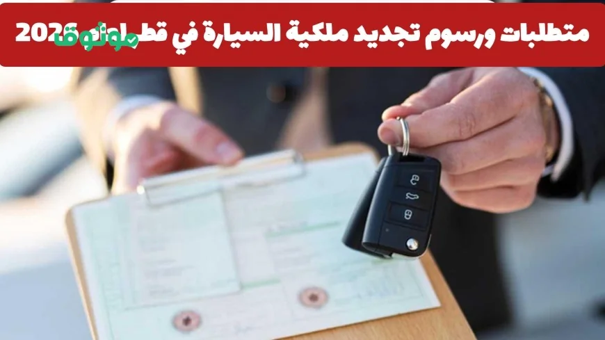 كل ما تحتاج معرفته عن متطلبات ورسوم تجديد ملكية السيارة في قطر لعام 2026 وهل ارتفعت الأسعار؟