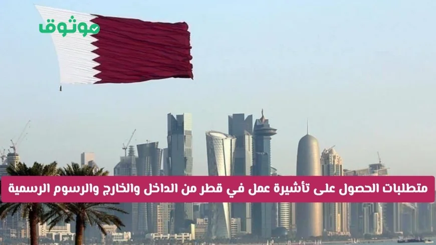 كيف تحصل على تأشيرة عمل في قطر بسهولة: المتطلبات والرسوم الرسمية بعد التسهيلات من الداخل والخارج